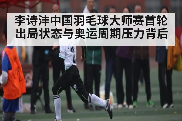 李诗沣中国羽毛球大师赛首轮出局状态与奥运周期压力背后